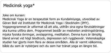Medicinsk yoga* Joke om kursen:  Medicinsk Yoga är en terapeutisk form av Kundaliniyoga, utvecklad av Göran Boll vid Institutet för Medicinsk Yoga i Stockholm (IMY). Yogaprogrammet är utformat så att alla, utifrån sina egna förutsättningar ska kunna utföra dem. Programmet består av medveten andningsträning, mjuka fysiska övningar, avslappning, meditation. Denna kurs är lämplig bland annat vid högt blodtryck, depression och ryggbesvär. Vetenskapliga studier har gjorts inom flera av dessa områden. Alla är varmt välkomna, både du som är nybörjare och du som har tränat yoga en längre tid.