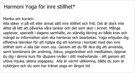 Harmoni Yoga för inre stillhet* Marika om kursen:  Alla söker vi på ett eller annat sätt inre stillhet och frid. Det är dock inte alltid så lätt att påverka våra tankar och det som sker i sinnet. Många upplever, speciellt i dagens samhälle, en ständig ökning av både krav och mängd av information som ska hanteras och bearbetas. Yoga erbjuder dig effektiva tekniker för att hjälpa dig att komma i kontakt med den inre stillhet som vi alla bär inom oss. Genom att du får lära dig att använda, samt kombinera din andning, fokus, yogarörelser och meditation, öppnar du dig i denna kurs för djupare nivåer i ditt medvetande - allt genom att utöva mjuka, sköna yogapass.  Alla är varmt välkomna, både du som är nybörjare och du som har tränat yoga en längre tid.både du som är nybörjare och du som har tränat yoga en längre tid.
