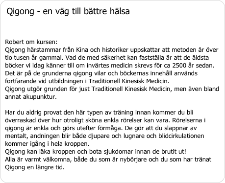 Qigong - en väg till bättre hälsa 

Robert om kursen: Qigong härstammar från Kina och historiker uppskattar att metoden är över tio tusen år gammal. Vad de med säkerhet kan fastställa är att de äldsta böcker vi idag känner till om invärtes medicin skrevs för ca 2500 år sedan. Det är på de grunderna qigong vilar och böckernas innehåll används fortfarande vid utbildningen i Traditionell Kinesisk Medicin. Qigong utgör grunden för just Traditionell Kinesisk Medicin, men även bland annat akupunktur. Har du aldrig provat den här typen av träning innan kommer du bli överraskad över hur otroligt sköna enkla rörelser kan vara. Rörelserna i qigong är enkla och görs utefter förmåga. De gör att du slappnar av mentalt, andningen blir både djupare och lugnare och blidcirkulationen kommer igång i hela kroppen. Qigong kan läka kroppen och bota sjukdomar innan de brutit ut! Alla är varmt välkomna, både du som är nybörjare och du som har tränat Qigong en längre tid.