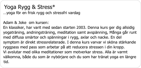 Yoga Rygg & Stress* …yoga för en frisk rygg och stressfri vardag   Adam & Joke  om kursen:  En klassiker, har varit med sedan starten 2003. Denna kurs ger dig allsidig yogaträning, andningsträning, meditation samt avspänning, Många går runt med diffusa smärtor och spänningar i rygg, axlar och nacke. En del symptom är direkt stressrelaterade. I denna kurs varvar vi sköna stärkande ryggpass med pass som arbetar på att reducera stressen i din kropp.  Vi avslutar med olika meditationer som motverkar stress. Alla är varmt välkomna, både du som är nybörjare och du som har tränat yoga en längre tid.