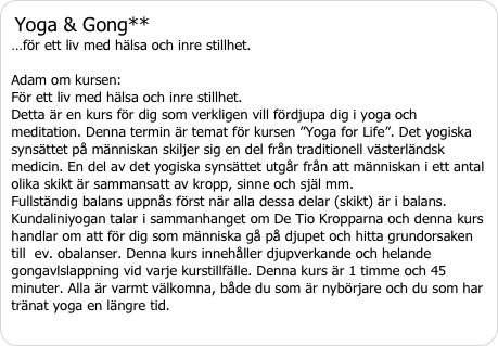 Yoga & Gong** …för ett liv med hälsa och inre stillhet. Adam om kursen:  För ett liv med hälsa och inre stillhet.Detta är en kurs för dig som verkligen vill fördjupa dig i yoga och meditation. Denna termin är temat för kursen ”Yoga for Life”. Det yogiska synsättet på människan skiljer sig en del från traditionell västerländsk medicin. En del av det yogiska synsättet utgår från att människan i ett antal olika skikt är sammansatt av kropp, sinne och själ mm.  Fullständig balans uppnås först när alla dessa delar (skikt) är i balans.  Kundaliniyogan talar i sammanhanget om De Tio Kropparna och denna kurs handlar om att för dig som människa gå på djupet och hitta grundorsaken till  ev. obalanser. Denna kurs innehåller djupverkande och helande gongavlslappning vid varje kurstillfälle. Denna kurs är 1 timme och 45 minuter. Alla är varmt välkomna, både du som är nybörjare och du som har tränat yoga en längre tid.